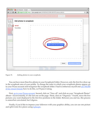 Figure 35.	   Adding photos to your scrapbook.



     You can have more than five photos in your Scrapbook Folder. However, only the first five show up
in the scrapbook area of your profile. To change the order in which your scrapbook photos appear, go
to your Picasa account and reorganize the scrapbook folder. I had to embarrass myself and ask 700,000
of my closest friends how to do this, so I’ll pass it along.

     First, go to your Picasa account. Second, click on “View all” and click on your “Scrapbook Photos”
album—inconveniently, it’s the last one on the page. Third, click on “Organize.” Fourth, move the five
pictures you want displayed to the first five positions in the folder. Between you and me, this process
is somewhat convoluted, but I digress.

   Finally, if you’d like to impress your followers with your graphics ability, you can use one picture
and split it into five pieces using Gpluspic.
 