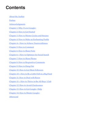 Contents
 About the Author

 Preface

 Acknowledgments

 Chapter 1: Why I Love Google+

 Chapter 2: How to Get Started

 Chapter 3: How to Master Circles and Streams

 Chapter 4: How to Make an Enchanting Profile

 Chapter 4+: How to Achieve Trustworthiness

 Chapter 5: How to Comment

 Chapter 6: How to Share Posts

 Chapter 6+: How to Optimize for Social Search

 Chapter 7: How to Share Photos

 Chapter 8: How to Respond to Comments

 Chapter 9: How to Hang Out

 Chapter 10: How to Get More Followers

 Chapter 10+: How to Be a Little Fish in a Big Pond

 Chapter 11: How to Deal with Bozos

 Chapter 11+: How to Thrive in the All-Boys’ Club

 Chapter 12: How to Avoid Cluelessness

 Chapter 13: How to Get Google+ Help

 Chapter 14: How to Master Google+

 Afterword
 