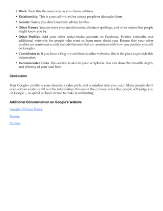 •	 Work. Treat this the same way as your home address.
    •	 Relationship. This is your call—to either attract people or dissuade them.
    •	 Gender. Surely you don’t need my advice for this.
    •	 Other Names. You can enter your maiden name, alternate spellings, and other names that people
       might know you by.
    •	 Other Profiles. Add your other social-media accounts on Facebook, Twitter, LinkedIn, and
       additional networks for people who want to learn more about you. Ensure that your other
       profiles are consistent or only include the ones that are consistent with how you position yourself
       on Google+.
    •	 Contributor to. If you have a blog or contribute to other websites, this is the place to provide this
       information.
    •	 Recommended links. This section is akin to your scrapbook. You can show the breadth, depth,
       and whimsy of your soul here.

Conclusion

Your Google+ profile is your résumé, a sales pitch, and a window into your soul. Many people don’t
even add an avatar or fill out the information. It’s one of the primary ways that people will judge you
on Google+, so spend an hour or two to make it enchanting.

Additional Documentation on Google’s Website

Google+ Privacy Policy

Names

Profiles
 