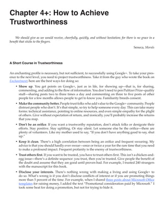 Chapter 4+: How to Achieve
Trustworthiness
    We should give as we would receive, cheerfully, quickly, and without hesitation; for there is no grace in a
benefit that sticks to the fingers.
                                                                                               Seneca, Morals



A Short Course in Trustworthiness


An enchanting profile is necessary, but not sufficient, to successfully using Google+. To take your pres-
ence to the next level, you need to project trustworthiness. Take it from the guy who wrote the book on
Enchantment; here are the best ways for doing so:
    •	 Show up. You get points on Google+, just as in life, for showing up—that is, for sharing,
       commenting, and adding to the flow of information. You don’t need to pen Pulitzer Prize–quality
       stuff—sharing posts two to three times a day and commenting on three to five posts of other
       people for a few months allows people to get to know you. Familiarity breeds consent.
    •	 Make the community better. People trust folks who add value to the Google+ community. People
       distrust people who don’t. It’s that simple, so try to help someone every day. This can take many
       forms: technical assistance, pointing to online resources, and even simple empathy for the plight
       of others. Give without expectation of return, and ironically, you’ll probably increase the returns
       that you reap.
    •	 Don’t be an orifice. If you want a trustworthy reputation, don’t attack folks or denigrate their
       efforts. Stay positive. Stay uplifting. Or stay silent. Let someone else be the orifice—there are
       plenty of volunteers. Like my mother used to say, “If you don’t have anything good to say, shut
       up.”
    •	 Keep it clean. There’s a high correlation between being an orifice and frequent swearing. My
       advice is that you should hardly ever swear—once or twice a year for the rare time that you need
       to make a profound impact. Frequent profanity is the enemy of trustworthiness.
    •	 Trust others first. If you want to be trusted, you have to trust others first. This isn’t a chicken-and-
       egg issue—there’s a definite sequence: you trust, then you’re trusted. Give people the benefit of
       the doubt and assume that they are good until proven bad. For example, I trusted 240 strangers
       with the manuscript for this book.
    •	 Disclose your interests. There’s nothing wrong with making a living and using Google+ to
       do so. What’s wrong is if you don’t disclose conflicts of interest or if you are promoting things
       more than 5 percent of the time. For example, when I shared three posts about Microsoft Office
       templates for raising money, I added the text “Promotional consideration paid by Microsoft.” I
       took some heat for doing a promotion, but not for trying to hide it.
 