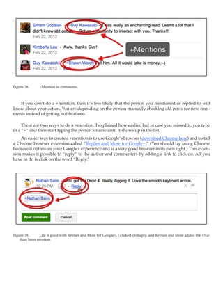 Figure 38.	    +Mention in comments.



   If you don’t do a +mention, then it’s less likely that the person you mentioned or replied to will
know about your action. You are depending on the person manually checking old posts for new com-
ments instead of getting notifications.

     There are two ways to do a +mention. I explained how earlier, but in case you missed it, you type
in a “+” and then start typing the person’s name until it shows up in the list.
    An easier way to create a +mention is to use Google’s browser (download Chrome here) and install
a Chrome browser extension called “Replies and More for Google+.” (You should try using Chrome
because it optimizes your Google+ experience and is a very good browser in its own right.) This exten-
sion makes it possible to “reply” to the author and commenters by adding a link to click on. All you
have to do is click on the word “Reply.”




Figure 39.	    Life is good with Replies and More for Google+. I clicked on Reply, and Replies and More added the +Na-
    than Sann mention.
 