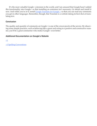 It’s the most valuable Google+ extension in the world, and I am amazed that Google hasn’t added
this functionality into Google+ so that installing an extension isn’t necessary. Go ahead and install it
now. And while you’re at it, install Google Translate for Google + so that you can read any comments
you get in other languages. Remember, though, that Translate is a website taking its best shot at trans-
lating text.

Conclusion

The quality and quantity of comments on Google+ is one of the crown jewels of the service. By observ-
ing some simple practices, such as behaving like a guest and acting in a positive and constructive man-
ner, you’ll be a great commenter who makes Google+ even better.

Additional Documentation on Google’s Website

+1

+1 Spelling Conventions
 