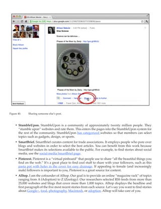 Figure 40.	   Sharing someone else’s post.



     •	 StumbleUpon. StumbleUpon is a community of approximately twenty million people. They
        “stumble upon” websites and rate them. This enters the pages into the StumbleUpon system for
        the rest of the community. StumbleUpon has categorized websites so that members can select
        topics such as gadgets, design, or sports.
     •	 SmartBrief. SmartBrief curates content for trade associations. It employs people who pore over
        blogs and websites in order to select the best articles. You can benefit from this work because
        SmartBrief makes its selections available to the public. For example, to find stories about social
        media, use the social-media SmartBrief page.
     •	 Pinterest. Pinterest is a “virtual pinboard” that people use to share “all the beautiful things you
        find on the web.” It’s a great place to find cool stuff to share with your followers, such as this
        pasta pot with holes in the cover for easy drainage. If appealing to female (and increasingly
        male) followers is important to you, Pinterest is a great source for content.
     •	 Alltop. I am the cofounder of Alltop. Our goal is to provide an online “magazine rack” of topics
        ranging from A (Adoption) to Z (Zoology). Our researchers selected RSS feeds from more than
        25,000 websites and blogs that cover more than 1,000 topics. Alltop displays the headline and
        first paragraph of the five most recent stories from each source. Let’s say you want to find stories
        about Google+, food, photography, Macintosh, or adoption. Alltop will take care of you.
 
