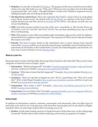 •	 HolyKaw. I’m also the co-founder of HolyKaw. The purpose of this site is to find twenty to thirty
       stories every day that make you say, “Holy cow!” (Holycow.com was taken, but since Kawasaki
       is pronounced like “cow-asaki,” I thought HolyKaw would work.) HolyKaw represents twenty
       intelligent people who are looking for good stuff.
    •	 The Big Picture and In Focus. These sites represent Alan Taylor’s vision of how to create photo
       essays about current events. He started with The Big Picture as a feature on the Boston Globe’s
       website Boston.com and then moved to In Focus at The Atlantic. The photos on both sites are
       always breathtaking.
    •	 NPR. NPR delivers great content every day of the year—remarkably so. My favorite shows are
       TechNation, Fresh Air, and Wait, Wait Don’t Tell Me. You can find something every day on NPR
       that’s worth posting.
    •	 TED. TED produces some of the most intellectually stimulating videos in the world. Its eighteen-
       minute limit forces speakers to get to the point. The expansion of TED to local conferences makes
       this source even richer.
    •	 Futurity. The basis of many stories in the mainstream news is press releases from research
       universities. Futurity enables you to beat the press because it publishes research findings from a
       consortium of universities in the United States, Canada, the United Kingdom, and Australia. An
       easy way to access Futurity is to use Futurity.alltop.

What to Look For

Knowing where to look is half the battle. Knowing what to look for is the other half. There are five main
categories of material to use as Google+ posts:
    •	 Information. “What just happened?” Examples: Google incorporates Google+ circles into Gmail
       and new evidence on whether videogames are good or bad for kids.
    •	 Analysis. “What does it mean that this happened?” Example: Brian Solis explains the effect of a
       Twitter facelift.
    •	 Assistance. “How do I get this to happen for me?” (If it’s a good thing.) Or, “How do I avoid
       this?” (If it’s a bad thing.) Examples: how to get more Facebook comments and how to get your
       résumé past automated-screening software.
    •	 Amusement. “How funny is this?” Examples: a Diet Coke and Mentos–powered car or my
       family is going to raise chickens.
    •	 Amazement. Can you believe this? Examples: jumping through a cave in a wingsuit with your
       mother watching or watching Canadians do a little skating.

Extra Credit

In addition to information, analysis, assistance, amusement, and amazement, there are other types of
posts that work well for me. (I can get away with more than most people, but I’m also held to a higher
standard.) Here are some types of posts that I encourage you to try.
    •	 Studies. People enjoy reading analyses of studies because it helps them stay on the cutting edge
       of research. Studies about social media, marketing, and security are popular on Google+.
 