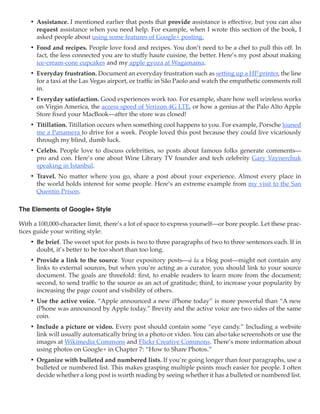 •	 Assistance. I mentioned earlier that posts that provide assistance is effective, but you can also
       request assistance when you need help. For example, when I wrote this section of the book, I
       asked people about using some features of Google+ posting.
    •	 Food and recipes. People love food and recipes. You don’t need to be a chef to pull this off. In
       fact, the less connected you are to stuffy haute cuisine, the better. Here’s my post about making
       ice-cream-cone cupcakes and my apple gyoza at Wagamama.
    •	 Everyday frustration. Document an everyday frustration such as setting up a HP printer, the line
       for a taxi at the Las Vegas airport, or traffic in São Paolo and watch the empathetic comments roll
       in.
    •	 Everyday satisfaction. Good experiences work too. For example, share how well wireless works
       on Virgin America, the access speed of Verizon 4G LTE, or how a genius at the Palo Alto Apple
       Store fixed your MacBook—after the store was closed!
    •	 Titillation. Titillation occurs when something cool happens to you. For example, Porsche loaned
       me a Panamera to drive for a week. People loved this post because they could live vicariously
       through my blind, dumb luck.
    •	 Celebs. People love to discuss celebrities, so posts about famous folks generate comments—
       pro and con. Here’s one about Wine Library TV founder and tech celebrity Gary Vaynerchuk
       speaking in Istanbul.
    •	 Travel. No matter where you go, share a post about your experience. Almost every place in
       the world holds interest for some people. Here’s an extreme example from my visit to the San
       Quentin Prison.

The Elements of Google+ Style

With a 100,000-character limit, there’s a lot of space to express yourself—or bore people. Let these prac-
tices guide your writing style:
    •	 Be brief. The sweet spot for posts is two to three paragraphs of two to three sentences each. If in
       doubt, it’s better to be too short than too long.
    •	 Provide a link to the source. Your expository posts—à la a blog post—might not contain any
       links to external sources, but when you’re acting as a curator, you should link to your source
       document. The goals are threefold: first, to enable readers to learn more from the document;
       second, to send traffic to the source as an act of gratitude; third, to increase your popularity by
       increasing the page count and visibility of others.
    •	 Use the active voice. “Apple announced a new iPhone today” is more powerful than “A new
       iPhone was announced by Apple today.” Brevity and the active voice are two sides of the same
       coin.
    •	 Include a picture or video. Every post should contain some “eye candy.” Including a website
       link will usually automatically bring in a photo or video. You can also take screenshots or use the
       images at Wikimedia Commons and Flickr Creative Commons. There’s more information about
       using photos on Google+ in Chapter 7: “How to Share Photos.”
    •	 Organize with bulleted and numbered lists. If you’re going longer than four paragraphs, use a
       bulleted or numbered list. This makes grasping multiple points much easier for people. I often
       decide whether a long post is worth reading by seeing whether it has a bulleted or numbered list.
 