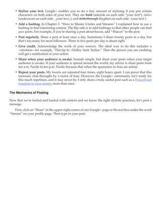 •	 Stylize your text. Google+ enables you to do a tiny amount of stylizing if you put certain
       characters on both sides of your text. They are bold (asterisk on each side: *your text*), italics
       (underscore on each side: _your text_), and strikethrough (hyphen on each side: -your text-).
    •	 Add a hashtag. In Chapter 3: “How to Master Circles and Streams” I explained how to use a
       hashtag to find interesting content. The flip side is to add hashtags so that other people can find
       your posts. For example, if you’re sharing a post about bacon, add “#bacon” to the post.
    •	 Post regularly. Share a post at least once a day. Sometimes I share twenty posts in a day, but
       that’s too many for most followers. Three to five posts per day is about right.
    •	 Give credit. Acknowledge the work of your sources. The ideal way to do this includes a
       +mention—for example, “Hat-tip to +Halley Suitt Tucker.” Then the person you are crediting
       will get a notification of your action.
    •	 Share when your audience is awake. Sounds simple, but share your posts when your target
       audience is awake. If your audience is spread around the world, my advice is share posts from
       ten a.m. Pacific to ten p.m. Pacific because that when the spammers in Asia are asleep.
    •	 Repeat your posts. My tweets are repeated four times, eight hours apart. I can prove that this
       increases click-throughs by a factor of four. However, the Google+ community isn’t ready for
       this much repetition, and it may never be. I only share a truly useful post such as a PowerPoint
       template to raise money more than once.

The Mechanics of Posting

Now that we’re locked and loaded with content and we know the right stylistic practices, let’s post a
message.
    First, click on “Share” in the upper-right corner of any Google+ page or the text box under the word
“Stream” on your profile page. Then type in your post.
 