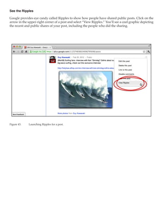 See the Ripples

Google provides eye candy called Ripples to show how people have shared public posts. Click on the
arrow in the upper-right corner of a post and select “View Ripples.” You’ll see a cool graphic depicting
the recent and public shares of your post, including the people who did the sharing.




Figure 43.	   Launching Ripples for a post.
 