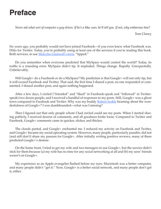 Preface
    Never ask what sort of computer a guy drives. If he’s a Mac user, he’ll tell you. If not, why embarrass him?

                                                                                                   Tom Clancy



Six years ago, you probably would not have joined Facebook—if you even knew what Facebook was.
Ditto for Twitter. Today, you’re probably using at least one of the services if you’re reading this book.
Both services, to use Malcolm Gladwell’s term, “tipped.”

     Do you remember when everyone predicted that MySpace would control the world? Today, its
traffic is a rounding error. MySpace didn’t tip. It imploded. Things change. Rapidly. Unexpectedly.
Unbelievably.

    Will Google+ do a Facebook or do a MySpace? My prediction is that Google+ will not only tip, but
it will exceed Facebook and Twitter. That said, the first time I shared a post, no one responded or com-
mented. I shared another post, and again nothing happened.

    After a few days, I circled (“friended” and “liked” in Facebook-speak and “followed” in Twitter-
speak) two dozen people, and I received a handful of responses to my posts. Still, Google+ was a ghost
town compared to Facebook and Twitter. Why was my buddy Robert Scoble beaming about the won-
derfulness of Google+? I was dumbfounded—what was I missing?

    Then I figured out that only people whom I had circled could see my posts. When I started shar-
ing publicly, I received dozens of comments, and all goodness broke loose. Compared to Twitter and
Facebook, Google+ comments came in quicker, slicker, and thicker.

    The clouds parted, and Google+ enchanted me. I reduced my activity on Facebook and Twitter,
and Google+ became my social operating system. However, many people, particularly pundits, did not
(and still don’t) share my passion for Google+. After initially writing positive reviews, many of them
predicted Google+’s demise.

     On the home front, I tried to get my wife and two teenagers to use Google+, but the service didn’t
stick for them because (a) my wife has no time for any social networking at all and (b) my sons’ friends
weren’t on Google+.

      My experience as an Apple evangelist flashed before my eyes: Macintosh was a better computer,
and many people didn’t “get it.” Now, Google+ is a better social network, and many people don’t get
it, either.
 