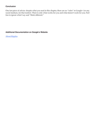 Conclusion

One last piece of advice: despite what you read in this chapter, there are no “rules” in Google+ (or any
social medium, for that matter). There is only what works for you and what doesn’t work for you. Feel
free to ignore what I say and “think different.”




Additional Documentation on Google’s Website

About Ripples
 
