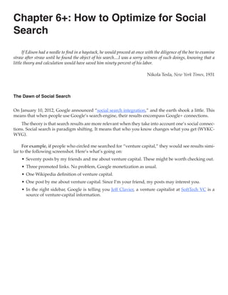 Chapter 6+: How to Optimize for Social
Search
      If Edison had a needle to find in a haystack, he would proceed at once with the diligence of the bee to examine
straw after straw until he found the object of his search....I was a sorry witness of such doings, knowing that a
little theory and calculation would have saved him ninety percent of his labor.

                                                                             Nikola Tesla, New York Times, 1931



The Dawn of Social Search


On January 10, 2012, Google announced “social search integration,” and the earth shook a little. This
means that when people use Google’s search engine, their results encompass Google+ connections.
    The theory is that search results are more relevant when they take into account one’s social connec-
tions. Social search is paradigm shifting. It means that who you know changes what you get (WYKC-
WYG).

     For example, if people who circled me searched for “venture capital,” they would see results simi-
lar to the following screenshot. Here’s what’s going on:
    •	 Seventy posts by my friends and me about venture capital. These might be worth checking out.
    •	 Three promoted links. No problem, Google monetization as usual.
    •	 One Wikipedia definition of venture capital.
    •	 One post by me about venture capital. Since I’m your friend, my posts may interest you.
    •	 In the right sidebar, Google is telling you Jeff Clavier, a venture capitalist at SoftTech VC is a
       source of venture-capital information.
 