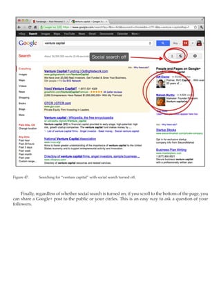 Figure 47.	   Searching for “venture capital” with social search turned off.



     Finally, regardless of whether social search is turned on, if you scroll to the bottom of the page, you
can share a Google+ post to the public or your circles. This is an easy way to ask a question of your
followers.
 