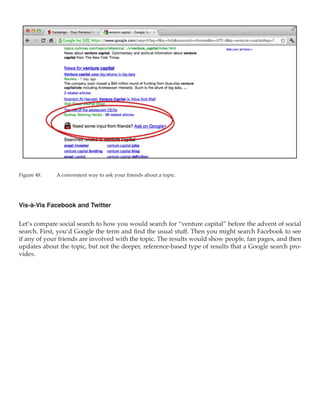 Figure 48.	   A convenient way to ask your friends about a topic.




Vis-à-Vis Facebook and Twitter

Let’s compare social search to how you would search for “venture capital” before the advent of social
search. First, you’d Google the term and find the usual stuff. Then you might search Facebook to see
if any of your friends are involved with the topic. The results would show people, fan pages, and then
updates about the topic, but not the deeper, reference-based type of results that a Google search pro-
vides.
 