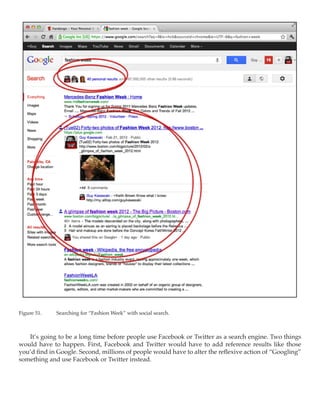 Figure 51.	   Searching for “Fashion Week” with social search.



   It’s going to be a long time before people use Facebook or Twitter as a search engine. Two things
would have to happen. First, Facebook and Twitter would have to add reference results like those
you’d find in Google. Second, millions of people would have to alter the reflexive action of “Googling”
something and use Facebook or Twitter instead.
 