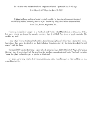 Isn’t it about time the Macintosh was simply discontinued—put down like an old dog?

                                 John Dvorak, PC Magazine, June 17, 2002




            It [Google+] may not be dead, and it’s entirely possible I’m shoveling dirt on something that’s
      still writhing around, promising me it is in fact the next big thing, but I’m now deaf to its cries.
                                 Paul Tassi, Forbes, August 15, 2011



    From my perspective, Google+ is to Facebook and Twitter what Macintosh is to Windows: Better,
but fewer people use it, and the pundits prophesy that it will fail. As a lover of great products, this
rankles my soul.

   I hate when people don’t use the best tool. Sometimes people don’t know that a better tool exists.
Sometimes they know it exists but not that it’s better. Sometimes they try the better tool, but the tool
doesn’t stick for them.

   The year 1987 was the last time I wrote a book about a product (The Macintosh Way). After using
Google+ for a few months, I felt the need to write another product-oriented book. This book explains
“what the plus” makes Google+ as special as Macintosh.

   My goals are to help you to derive as much joy and value from Google+ as I do and that we can
make Google+ tip.
 