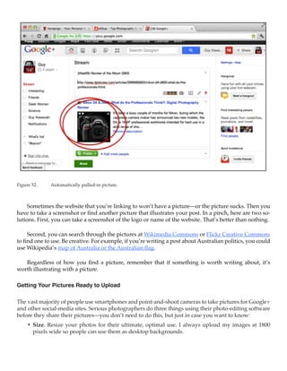 Figure 52.	   Automatically pulled-in picture.



     Sometimes the website that you’re linking to won’t have a picture—or the picture sucks. Then you
have to take a screenshot or find another picture that illustrates your post. In a pinch, here are two so-
lutions. First, you can take a screenshot of the logo or name of the website. That’s better than nothing.

     Second, you can search through the pictures at Wikimedia Commons or Flickr Creative Commons
to find one to use. Be creative. For example, if you’re writing a post about Australian politics, you could
use Wikipedia’s map of Australia or the Australian flag.

   Regardless of how you find a picture, remember that if something is worth writing about, it’s
worth illustrating with a picture.

Getting Your Pictures Ready to Upload

The vast majority of people use smartphones and point-and-shoot cameras to take pictures for Google+
and other social-media sites. Serious photographers do three things using their photo-editing software
before they share their pictures—you don’t need to do this, but just in case you want to know:
     •	 Size. Resize your photos for their ultimate, optimal use. I always upload my images at 1800
        pixels wide so people can use them as desktop backgrounds.
 