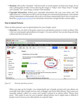 •	 Metadata. Fill out the “metadata” with keywords so search engines can find your image. If you
        took a photograph of Tokyo Tower, then tag the image as “Tokyo” and “Tokyo Tower.” Google
        can’t actually “see” your image, so help it with metadata. 
     •	 Copyright Information. Embed your copyright information: the year, your name, and “All
        rights reserved.” I state that it is OK to use my images for noncommercial purposes. I also embed
        contact information so that people who want to use them commercially know how to reach me.
        Read the Google terms of service for information about how Google handles content rights.

How to Upload Pictures

There are three primary ways to upload photos for your Google+ posts:
     •	 Manually. You can click on the green camera icon and upload a picture or create an album. This
        is the way most people upload photos to Google+. It is easy and fast. You can also drag and drop
        a photo into the text-entry area.




Figure 53.	    Manually uploading a picture.



        When you sign up for Google+ you automatically get a Google account and your photos are
        accessible from other Google services such as Blogger and Picasa Web Albums. Then when you
        manually upload a photo via a post, your image is placed in an album called “Photos from
        posts.” This makes it easy for you to quickly upload photos, but it might make it difficult if
        people want to browse your other photos on a specific topic.
 