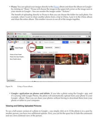 •	 Picasa. You can upload your images directly to the Picasa album and share the album on Google+
        by clicking on “Share.” Picasa will choose the image in the upper-left corner as the image seen in
        your stream in Google+. You can reorder the images under “Actions.”
        The benefit of uploading directly to Picasa is that you can choose the folder for each photo. For
        example, when I want to share another photo from a trip to China, I put it in the China album
        and share the entire album. This enables viewers to see all of the images together.




Figure 54.	    Using a Picasa album.



     •	 Google+ application on phones and tablets. If you take a photo using the Google+ app, and
        it’s syncing with Google Photos, the photo will automatically upload from your phone to your
        Google+ album. Then you can share your photos without having to download them from your
        phone or tablet to your computer.

Viewing and Editing Uploaded Pictures

To see a full-screen version of a photo in Google+, you simply click on it. If the photo is in a post by
another person, you have two additional options. First, you can hit the space bar to hide the comments
and see a less-cluttered view of the picture.
 