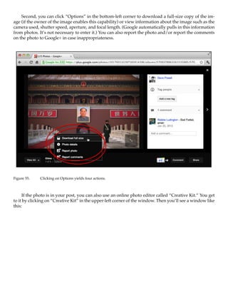 Second, you can click “Options” in the bottom-left corner to download a full-size copy of the im-
age (if the owner of the image enables this capability) or view information about the image such as the
camera used, shutter speed, aperture, and focal length. (Google automatically pulls in this information
from photos. It’s not necessary to enter it.) You can also report the photo and/or report the comments
on the photo to Google+ in case inappropriateness.




Figure 55.	   Clicking on Options yields four actions.



     If the photo is in your post, you can also use an online photo editor called “Creative Kit.” You get
to it by clicking on “Creative Kit” in the upper-left corner of the window. Then you’ll see a window like
this:
 