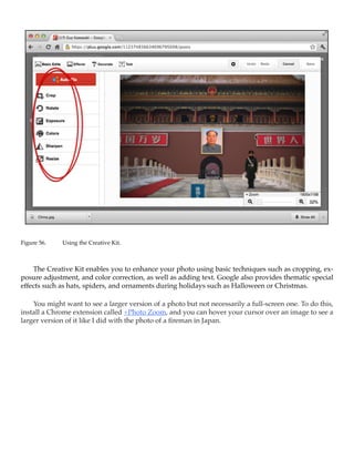 Figure 56.	   Using the Creative Kit.



    The Creative Kit enables you to enhance your photo using basic techniques such as cropping, ex-
posure adjustment, and color correction, as well as adding text. Google also provides thematic special
effects such as hats, spiders, and ornaments during holidays such as Halloween or Christmas.

    You might want to see a larger version of a photo but not necessarily a full-screen one. To do this,
install a Chrome extension called +Photo Zoom, and you can hover your cursor over an image to see a
larger version of it like I did with the photo of a fireman in Japan. 
 