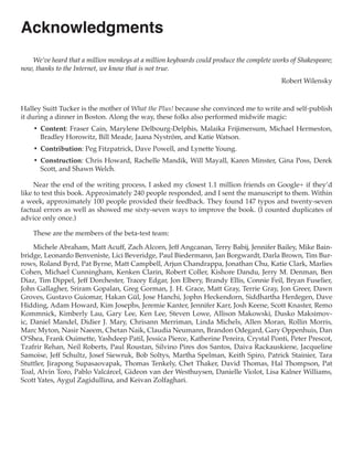 Acknowledgments
    We’ve heard that a million monkeys at a million keyboards could produce the complete works of Shakespeare;
now, thanks to the Internet, we know that is not true.
                                                                                            Robert Wilensky



Halley Suitt Tucker is the mother of What the Plus! because she convinced me to write and self-publish
it during a dinner in Boston. Along the way, these folks also performed midwife magic:
    •	 Content: Fraser Cain, Marylene Delbourg-Delphis, Malaika Frijimersum, Michael Hermeston,
       Bradley Horowitz, Bill Meade, Jaana Nyström, and Katie Watson.
    •	 Contribution: Peg Fitzpatrick, Dave Powell, and Lynette Young.
    •	 Construction: Chris Howard, Rachelle Mandik, Will Mayall, Karen Minster, Gina Poss, Derek
       Scott, and Shawn Welch.

     Near the end of the writing process, I asked my closest 1.1 million friends on Google+ if they’d
like to test this book. Approximately 240 people responded, and I sent the manuscript to them. Within
a week, approximately 100 people provided their feedback. They found 147 typos and twenty-seven
factual errors as well as showed me sixty-seven ways to improve the book. (I counted duplicates of
advice only once.)

    These are the members of the beta-test team:

     Michele Abraham, Matt Acuff, Zach Alcorn, Jeff Angcanan, Terry Babij, Jennifer Bailey, Mike Bain-
bridge, Leonardo Benveniste, Lici Beveridge, Paul Biedermann, Jan Borgwardt, Darla Brown, Tim Bur-
rows, Roland Byrd, Pat Byrne, Matt Campbell, Arjun Chandrappa, Jonathan Chu, Katie Clark, Marlies
Cohen, Michael Cunningham, Kenken Clarin, Robert Coller, Kishore Dandu, Jerry M. Denman, Ben
Diaz, Tim Dippel, Jeff Dorchester, Tracey Edgar, Jon Elbery, Brandy Ellis, Connie Feil, Bryan Fuselier,
John Gallagher, Sriram Gopalan, Greg Gorman, J. H. Grace, Matt Gray, Terrie Gray, Jon Greer, Dawn
Groves, Gustavo Guiomar, Hakan Gül, Jose Hanchi, Jophn Heckendorn, Siddhartha Herdegen, Dave
Hidding, Adam Howard, Kim Josephs, Jeremie Kanter, Jennifer Karr, Josh Keene, Scott Knaster, Remo
Kommnick, Kimberly Lau, Gary Lee, Ken Lee, Steven Lowe, Allison Makowski, Dusko Maksimov-
ic, Daniel Mandel, Didier J. Mary, Chrisann Merriman, Linda Michels, Allen Moran, Rollin Morris,
Marc Myton, Nasir Naeem, Chetan Naik, Claudia Neumann, Brandon Odegard, Gary Oppenhuis, Dan
O’Shea, Frank Ouimette, Yashdeep Patil, Jessica Pierce, Katherine Pereira, Crystal Ponti, Peter Prescot,
Tzafrir Rehan, Neil Roberts, Paul Roustan, Silvino Pires dos Santos, Daiva Rackauskiene, Jacqueline
Samoise, Jeff Schultz, Josef Siewruk, Bob Soltys, Martha Spelman, Keith Spiro, Patrick Stainier, Tara
Stuttler, Jirapong Supasaovapak, Thomas Tenkely, Chet Thaker, David Thomas, Hal Thompson, Pat
Toal, Alvin Toro, Pablo Valcárcel, Gideon van der Westhuysen, Danielle Violot, Lisa Kalner Williams,
Scott Yates, Aygul Zagidullina, and Keivan Zolfaghari.
 