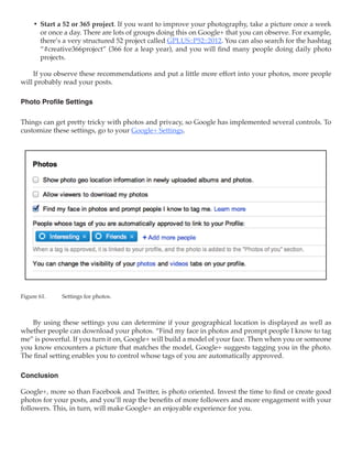 •	 Start a 52 or 365 project. If you want to improve your photography, take a picture once a week
        or once a day. There are lots of groups doing this on Google+ that you can observe. For example,
        there’s a very structured 52 project called GPLUS::P52::2012. You can also search for the hashtag
        “#creative366project” (366 for a leap year), and you will find many people doing daily photo
        projects.

    If you observe these recommendations and put a little more effort into your photos, more people
will probably read your posts.

Photo Profile Settings

Things can get pretty tricky with photos and privacy, so Google has implemented several controls. To
customize these settings, go to your Google+ Settings.




Figure 61.	   Settings for photos.



    By using these settings you can determine if your geographical location is displayed as well as
whether people can download your photos. “Find my face in photos and prompt people I know to tag
me” is powerful. If you turn it on, Google+ will build a model of your face. Then when you or someone
you know encounters a picture that matches the model, Google+ suggests tagging you in the photo.
The final setting enables you to control whose tags of you are automatically approved.

Conclusion

Google+, more so than Facebook and Twitter, is photo oriented. Invest the time to find or create good
photos for your posts, and you’ll reap the benefits of more followers and more engagement with your
followers. This, in turn, will make Google+ an enjoyable experience for you.
 