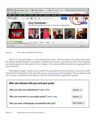 Figure 62.	   The number of pending notifications.



    Third, you can tap Google+’s e-mail notification system. You’ll see that as you share more posts,
the manual method and the “red number” methods can involve a great deal of work. Also, if people
are referencing you in other posts all over Google+, the manual method would leave gaping holes in
your awareness.

    Fortunately, Google+ enables you to control who can interact with you and how you receive notifi-
cation of these interactions. First, go to the Google+ Settings page and customize who can interact with
you. To start, I would let anyone interact with you. You can always tighten this up later.




Figure 63.	   Determining who can interact with you.
 