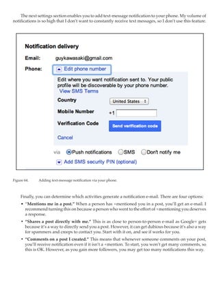 The next settings section enables you to add text-message notification to your phone. My volume of
notifications is so high that I don’t want to constantly receive text messages, so I don’t use this feature.




Figure 64.	   Adding text-message notification via your phone.



     Finally, you can determine which activities generate a notification e-mail. There are four options:
     •	 “Mentions me in a post.” When a person has +mentioned you in a post, you’ll get an e-mail. I
        recommend turning this on because a person who went to the effort of +mentioning you deserves
        a response.
     •	 “Shares a post directly with me.” This is as close to person-to-person e-mail as Google+ gets
        because it’s a way to directly send you a post. However, it can get dubious because it’s also a way
        for spammers and creeps to contact you. Start with it on, and see if works for you.
     •	 “Comments on a post I created.” This means that whenever someone comments on your post,
        you’ll receive notification even if it isn’t a +mention. To start, you won’t get many comments, so
        this is OK. However, as you gain more followers, you may get too many notifications this way.
 