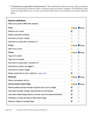 •	 “Comments on a post after I comment on it.” This notification will let you know that you should
        revisit a post because someone made a comment after you made a comment. The thinking is that
        someone responded to you, so now you should check back to see whether you need to respond
        again.




Figure 65.	   Choosing which actions generate notifications.
 