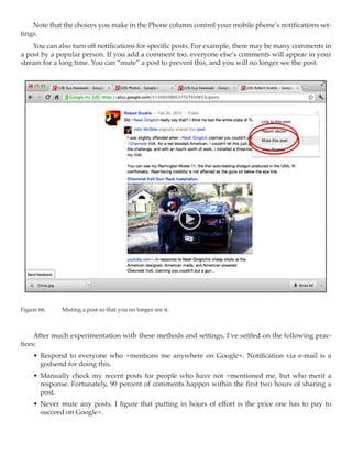 Note that the choices you make in the Phone column control your mobile phone’s notifications set-
tings.
    You can also turn off notifications for specific posts. For example, there may be many comments in
a post by a popular person. If you add a comment too, everyone else’s comments will appear in your
stream for a long time. You can “mute” a post to prevent this, and you will no longer see the post.




Figure 66.	   Muting a post so that you no longer see it.



     After much experimentation with these methods and settings, I’ve settled on the following prac-
tices:
     •	 Respond to everyone who +mentions me anywhere on Google+. Notification via e-mail is a
        godsend for doing this.
     •	 Manually check my recent posts for people who have not +mentioned me, but who merit a
        response. Fortunately, 90 percent of comments happen within the first two hours of sharing a
        post.
     •	 Never mute any posts. I figure that putting in hours of effort is the price one has to pay to
        succeed on Google+.
 