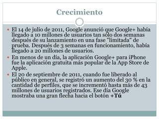 Crecimiento
 El 14 de julio de 2011, Google anunció que Google+ había
llegado a 10 millones de usuarios tan sólo dos semanas
después de su lanzamiento en una fase "limitada" de
prueba. Después de 3 semanas en funcionamiento, había
llegado a 20 millones de usuarios.
 En menos de un día, la aplicación Google+ para iPhone
fue la aplicación gratuita más popular de la App Store de
Apple.
 El 20 de septiembre de 2011, cuando fue liberado al
público en general, se registró un aumento del 30 % en la
cantidad de perfiles, que se incrementó hasta más de 43
millones de usuarios registrados. Ese día Google
mostraba una gran flecha hacia el botón +Tú
 