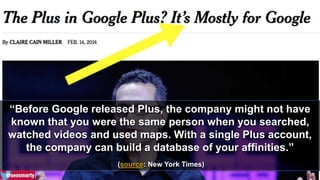 “Before Google released Plus, the company might not have 
known that you were the same person when you searched, 
watched videos and used maps. With a single Plus account, 
the company can build a database of your affinities.” 
(source: New York Times) 
 
