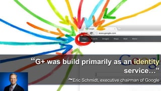 “G+ was build primarily as an identity 
service…” 
~Eric Schmidt, executive chairman of Google 
 