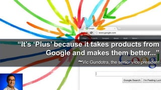 “It’s ‘Plus’ because it takes products from 
Google and makes them better...” 
~Vic Gundotra, the senior vice president 
 