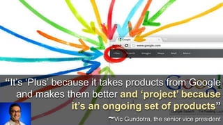 “It’s ‘Plus’ because it takes products from Google 
and makes them better and ‘project’ because 
it’s an ongoing set of products” 
~Vic Gundotra, the senior vice president 
 