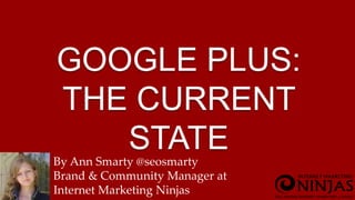 GOOGLE PLUS: 
THE CURRENT 
STATE 
By Ann Smarty @seosmarty 
Brand & Community Manager at 
Internet Marketing Ninjas 
 