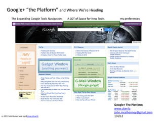 Google+ “the Platform” and Where We’re Heading
          The Expanding Google Tools Navigation            A LOT of Space for New Tools      my preferences




                     NAV
                   (tools or
                    pages)
                                         Gadget Window
                                         (anything you want)



                                                                G-Mail Window
                                                                   (iGoogle gadget)




                                                                                          Google+ The Platform
                                                                                          www.uber.la
                                                                                          john.mcelhenney@gmail.com
cc 2012 attributed use by @jmacofearth                                                    1/4/12
 
