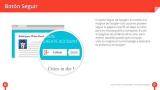 Botón Seguir 
El botón Seguir de Google+ es similar a la 
insignia de Google+ (los usuarios pueden 
seguir tu página o perfil sin dejar tu sitio) 
pero es más pequeño y compacto. Es útil 
en páginas secundárias de tu sitio, para 
animar aquellos puede que no hayan 
visto tu insignia en tu homepage aa ddeessccuubbrriirr 
tu presencia en Google+ 
 
