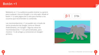 Botón +1 
Mediante un +1 tu audiencia puede mostrar su aprecio 
para cualquier cosa en Google+ o tu sitio web. Añade el 
botón +1 a cada página de tu sitio para facilitar a los 
usuarios que recomienden tu contenido. 
Las recomendacoines +1 se pueden ver a través de 
varios productos de Google, como en Shared 
Endorsements y en Google+. Algunas veces las 
recomendaciones +1 son personalizadas, para 
mostrar +1s de amigos y conexiones en Google+ 
primero. 
 