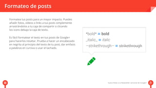 Formateo de posts 
Formatea tus posts para un mayor impacto. Puedes 
añadir fotos, vídeos o links a tus posts simplemente 
arrastrándolos a tu caja de compartir o clicando 
los icons debajo la caja de texto. 
Es fácil formatear el texto en tus posts de Google+ 
para hacerlos resaltar. Prueba a hacer un encabezado 
en negrita al principio del texto de tu post, dar emfasis 
a palabras en cursiva o usar el tachado. 
 