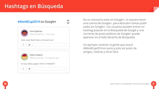 Hashtags en Búsqueda 
No es necesario estar en Google+, ni siquiera tener 
una cuenta de Google+, para descubrir temas publi-cados 
en Google+. Los usuarios pueden entrar un 
hashtag popular en la Búsqueda de Google y una 
corriente de posts públicos de Google+ puede 
aparecer en el lado derecho de Búsqueda. 
Un ejemplo reciente: la gente que buscó 
#WorldCup2014 en Junio y Julio vió posts de 
amigos, notícias y otros fans. 
 