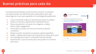 Buenas prácticas para cada día 
Los buenos posts desatan conversaciones y animan a compartir. 
Los mejores posts son diferentes para cada público, pero aquí 
tienes algunos trucos para ayudarte en tu estrategia de publicación: 
Crea el contenido original y relevante que quiere tu público. 
Publica a menudo y regularmente. Mantenlo fresco. 
Piensa visualmente. Los posts con imágenes o vídeos 
tienen mejor engagement. 
Personaliza tus posts con una voz única 8y sé abierto 
y honesto.) 
Dirige tus posts. Comparte con grupos y gente específicos. 
Añadir + delante del nombre de una persona le alerta de tu post. 
Usa hashtags para hacer tu contenido más descubrible. 
Experimenta. Lo que funciona para unos puede no funcionar 
para otros. 
 