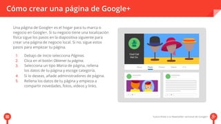 Cómo crear una página de Google+ 
Una página de Google+ es el hogar para tu marca o 
negocio en Google+. Si tu negocio tiene una localización 
física sigue los pasos en la diapositiva siguiente para 
crear una página de negocio local. Si no, sigue estos 
pasos para empezar tu página. 
Debajo de Inicio selecciona Páginas. 
Clica en el botón Obtener tu página. 
Selecciona un tipo Marca de página, rellena 
los datos de tu página y escoge categoría. 
Si lo deseas, añade administradores de página. 
Rellena los datos de tu página y empieza a 
compartir novedades, fotos, vídeos y links. 
 
