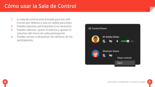 Cómo usar la Sala de Control 
La sala de control está activada para los anfi-triones 
por defecto y solo es visible para ellos. 
Puedes expulsar participantes si es necesario. 
Puedes silenciar, quitar el silencio y ajustar el 
volumen del micro de cada participante. 
Puedes activar o desactivar las cámaras de los 
participantes. 
 