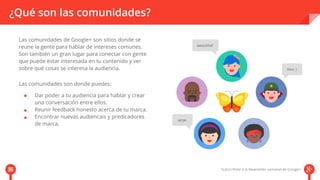 ¿Qué son las comunidades? 
Las comunidades de Google+ son sitios donde se 
reune la gente para hablar de intereses comunes. 
Son también un gran lugar para conectar con gente 
que puede estar interesada en tu contenido y ver 
sobre qué cosas se interesa la audiencia. 
Las comunidades son donde puedes: 
Dar poder a tu audiencia para hablar y crear 
una conversación entre ellos. 
Reunir feedback honesto acerca de tu marca. 
Encontrar nuevas audiencais y predicadores 
de marca. 
 