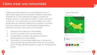 Cómo crear una comunidad 
Cualquiera puede empezar una comunidad para crear un 
lugar donde seguidores y fans puedan entablar conversación 
alrededor de un tema. Mientras las páginas y perfiles de 
Google+ ofrecen un sitio donde compartir e invitar reacciones 
a través de +1s y comentarios, las comunidades son un sitio 
donde todos los miembros deberían ser invitados a contribuir. 
Centra tus posts en animar la participación pprreegguunnttaannddoo yy 
llamando a la acción. Para crear una comunidad: 
Debajo de Inicio selecciona Comunidades. 
Haz clic en el botón Crear una Comunidad. 
Escoge Público o Privado. Hay distintos niveles de 
privacidad para las comunidades. 
Da nombre a tu comunidad. Mejor que un nombre de 
marca, prueba algo que describe el tema de conversación 
(como “Ciclistas de Minneapolis” en lugar de “Tienda de bicis 
de Joe”. 
 