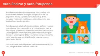Auto Realzar y Auto Estupendo 
Auto Realzar ajusta automáticamente fotos que han sido 
subidas manualmente a Google+ o capturadas con un 
dispositivo móvil y copiadas con Auto Backup. Brillo, 
contraste y color son modificados automáticamente para 
que tus fotos queden geniales. 
Auto Estupendo añade efectos divertidos a las fotos y vídeos 
que subas de fomra automática. Se realizan copias y así la 
foto oríginal quda intacta. Crea GIF’s animadios (Motion), haz 
un collage estilo fotomatón (Mix), combina distintas exposi-ciones 
en una imagen (HDR) crea una foto compuesta con la 
mejor pose de cada persona (Smile) o crea una imagen 
ppaannoorráámmiiccaa ((PPaannoo)).. 
Los usuarios de Android pueden crear manualmente Motion 
GIFs, imágenes Mix o Películas temáticas. 
 