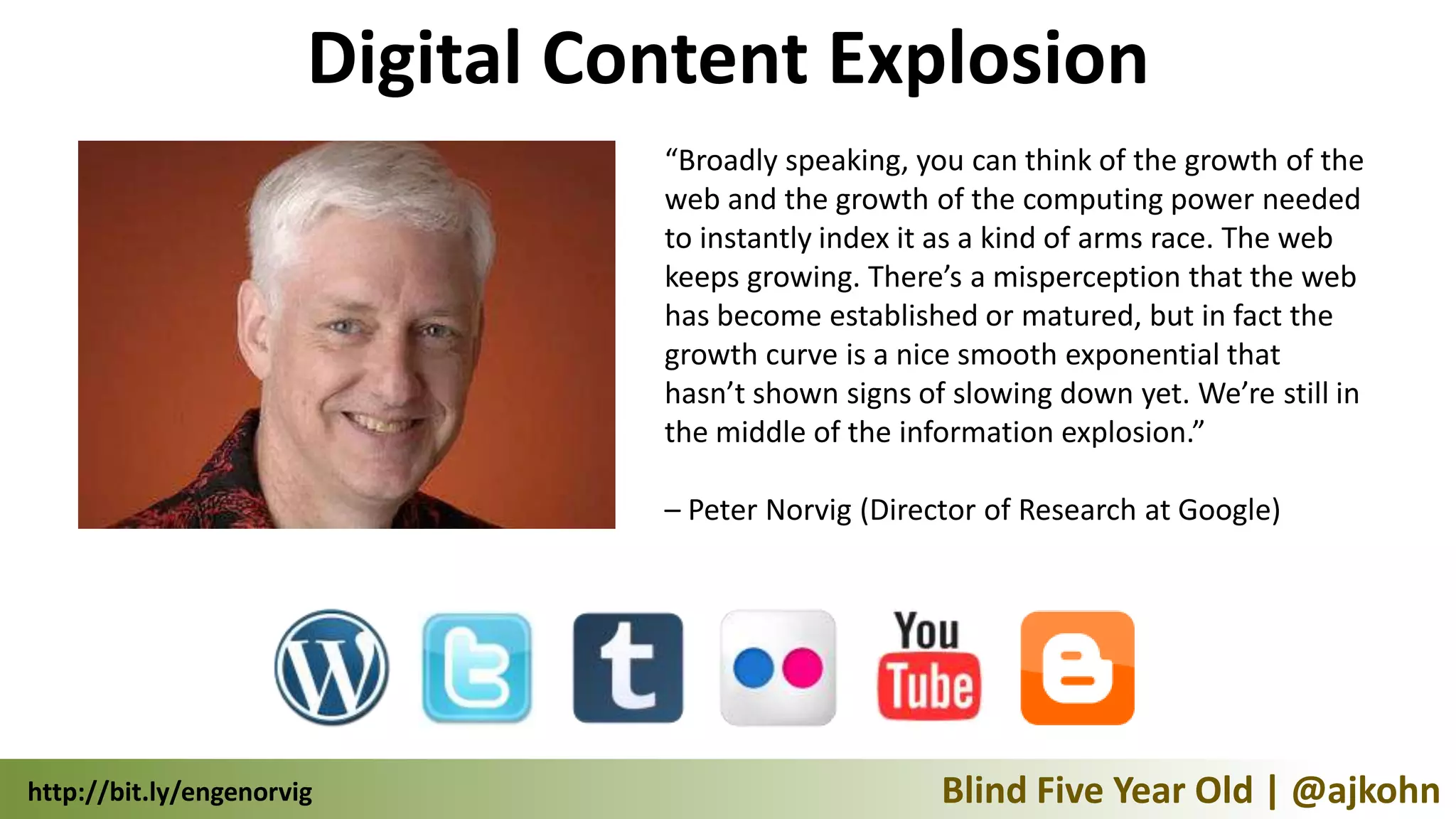 Digital Content Explosion
                                 “Broadly speaking, you can think of the growth of the
                                 web and the growth of the computing power needed
                                 to instantly index it as a kind of arms race. The web
                                 keeps growing. There’s a misperception that the web
                                 has become established or matured, but in fact the
                                 growth curve is a nice smooth exponential that
                                 hasn’t shown signs of slowing down yet. We’re still in
                                 the middle of the information explosion.”

                                 – Peter Norvig (Director of Research at Google)




http://bit.ly/engenorvig                              Blind Five Year Old | @ajkohn
 