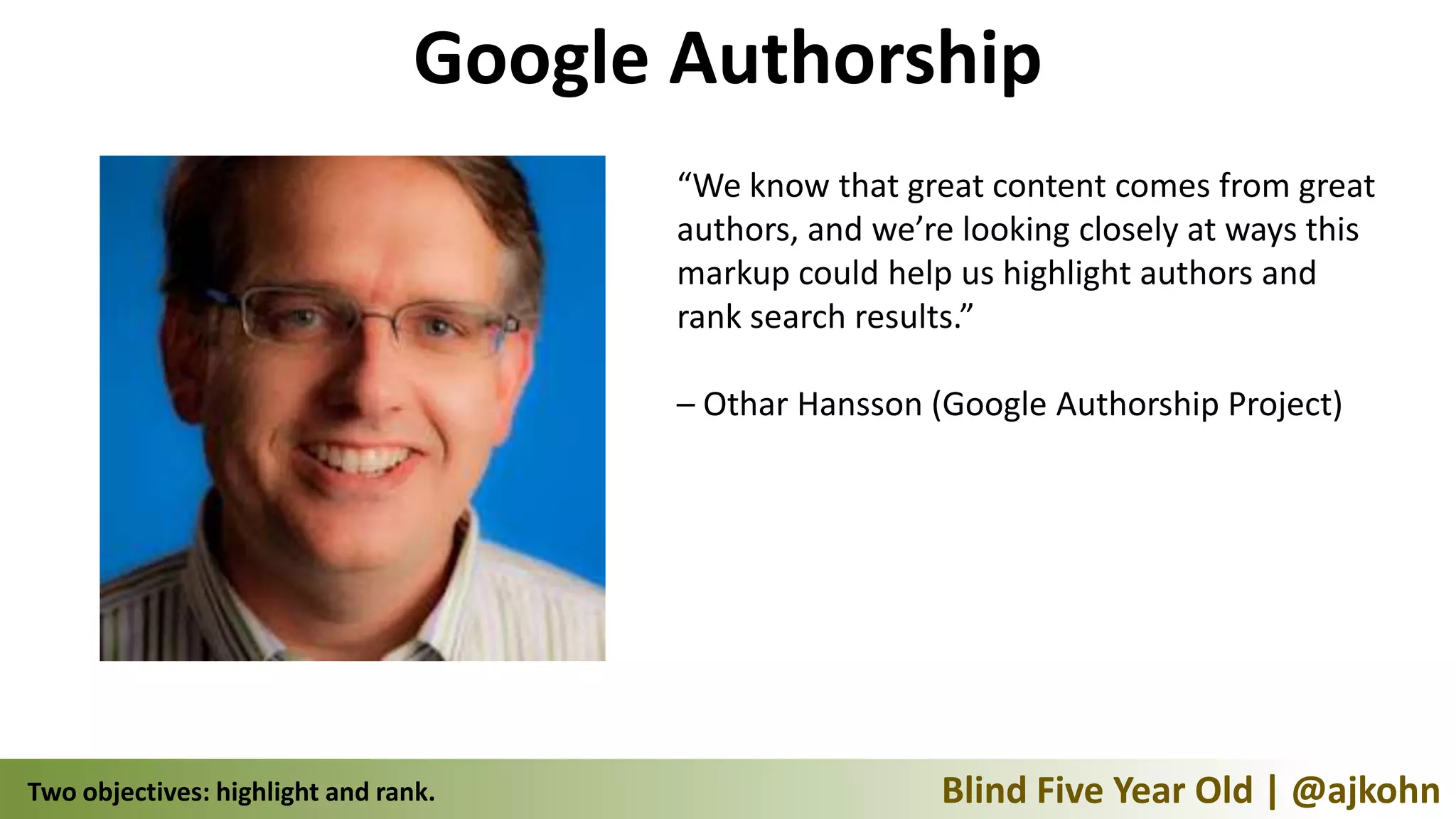Google Authorship
                                        “We know that great content comes from great
                                        authors, and we’re looking closely at ways this
                                        markup could help us highlight authors and
                                        rank search results.”

                                        – Othar Hansson (Google Authorship Project)




Two objectives: highlight and rank.                      Blind Five Year Old | @ajkohn
 