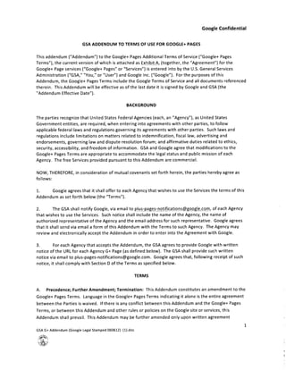 Google Confidential
GSA ADDENDUM TO TERMS OF USE FOR GOOGLE+ PAGES
This addendum ("Addendum") to the Google+ Pages Additional Terms of Service ("Google+ Pages
Terms"), the current version of which is attached as Exhibit A, (together, the "Agreement") for the
Google+ Page services ("Google+ Pages" or "Services") is entered into by the U.S. General Services
Administration ("GSA," "You," or "User") and Google Inc. ("Google"). For the purposes of this
Addendum, the Google+ Pages Terms include the Google Terms of Service and all documents referenced
therein. This Addendum will be effective as of the last date it is signed by Google and GSA (the
Addendum Effective Date").
rTtUc1I.1uJD]
The parties recognize that United States Federal Agencies (each, an "Agency"), as United States
Government entities, are required, when entering into agreements with other parties, to follow
applicable federal laws and regulations governing its agreements with other parties. Such laws and
regulations include limitations on matters related to indemnification, fiscal law, advertising and
endorsements, governing law and dispute resolution forum; and affirmative duties related to ethics,
security, accessibility, and freedom of information. GSA and Google agree that modifications to the
Google+ Pages Terms are appropriate to accommodate the legal status and public mission of each
Agency. The free Services provided pursuant to this Addendum are commercial.
NOW, THEREFORE, in consideration of mutual covenants set forth herein, the parties hereby agree as
follows:
1. Google agrees that it shall offer to each Agency that wishes to use the Services the terms of this
Addendum as set forth below (the "Terms").
2. The GSA shall notify Google, via email to pjus-pages- not ificationsgQogje.com , of each Agency
that wishes to use the Services. Such notice shall include the name of the Agency, the name of
authorized representative of the Agency and the email address for such representative. Google agrees
that it shall send via email a form of this Addendum with the Terms to such Agency. The Agency may
review and electronically accept the Addendum in order to enter into the Agreement with Google.
3. For each Agency that accepts the Addendum, the GSA agrees to provide Google with written
notice of the URL for each Agency G+ Page (as defined below). The GSA shall provide such written
notice via email to plus-pages-notifications@google.com . Google agrees that, following receipt of such
notice, it shall comply with Section D of the Terms as specified below.
TERMS
A. Precedence; Further Amendment; Termination: This Addendum constitutes an amendment to the
Google+ Pages Terms. Language in the Google+ Pages Terms indicating it alone is the entire agreement
between the Parties is waived. If there is any conflict between this Addendum and the Google+ Pages
Terms, or between this Addendum and other rules or policies on the Google site or services, this
Addendum shall prevail. This Addendum may be further amended only upon written agreement
GSA G+ Addendum (Google Legal Stamped 060612) (1).doc
Z,
 