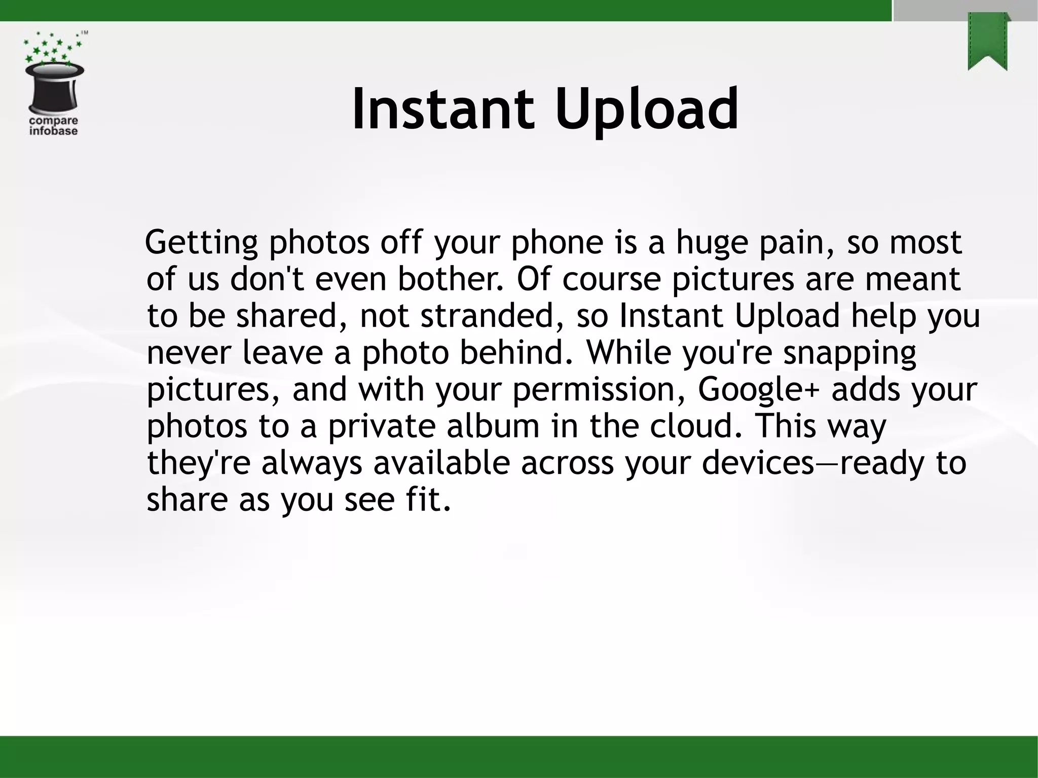 Instant Upload Getting photos off your phone is a huge pain, so most of us don't even bother. Of course pictures are meant to be shared, not stranded, so Instant Upload help you never leave a photo behind. While you're snapping pictures, and with your permission, Google+ adds your photos to a private album in the cloud. This way they're always available across your devices—ready to share as you see fit. 